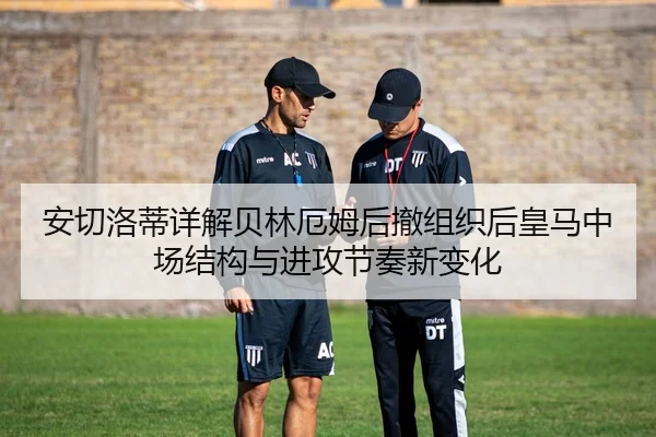 安切洛蒂详解贝林厄姆后撤组织后皇马中场结构与进攻节奏新变化 - kaiyun